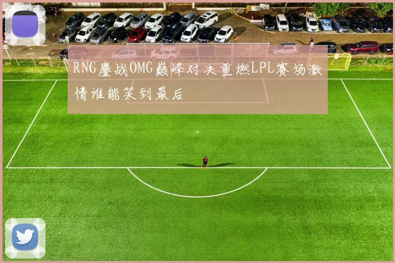 RNG鏖战OMG巅峰对决重燃LPL赛场激情谁能笑到最后