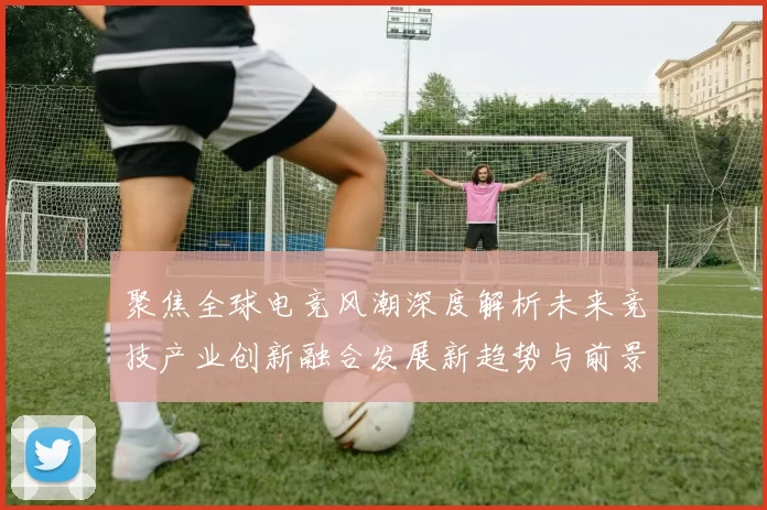 聚焦全球电竞风潮深度解析未来竞技产业创新融合发展新趋势与前景