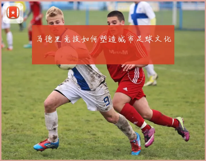 马德里竞技如何塑造城市足球文化
