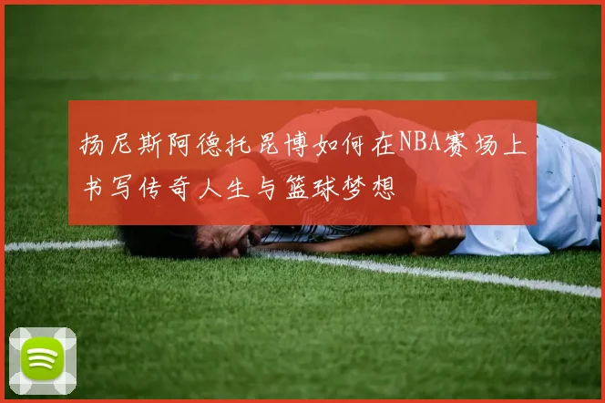 扬尼斯阿德托昆博如何在NBA赛场上书写传奇人生与篮球梦想