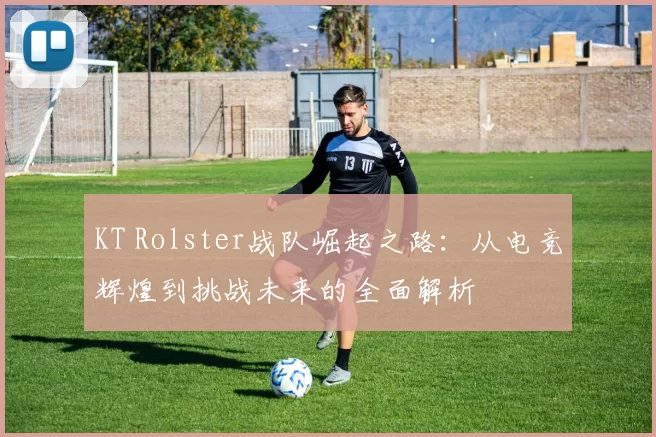 KT Rolster战队崛起之路：从电竞辉煌到挑战未来的全面解析