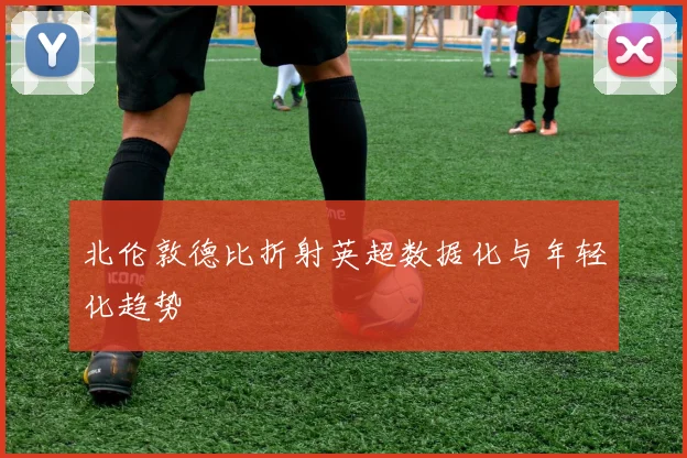 北伦敦德比折射英超数据化与年轻化趋势