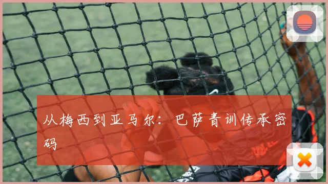 从梅西到亚马尔：巴萨青训传承密码