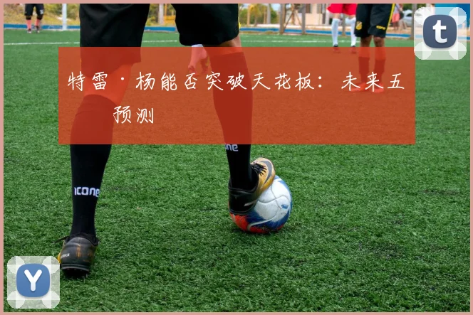 特雷·杨能否突破天花板：未来五年预测